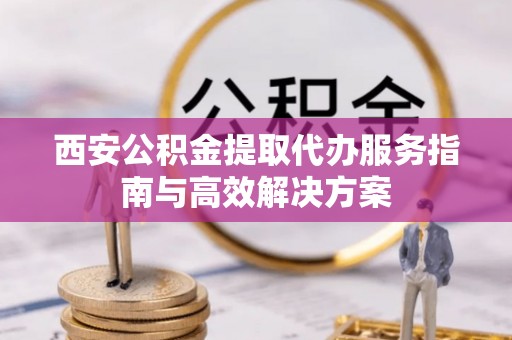 广丰西安公积金提取代办服务指南与高效解决方案