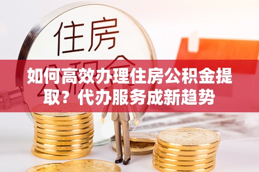 广丰如何高效办理住房公积金提取？代办服务成新趋势