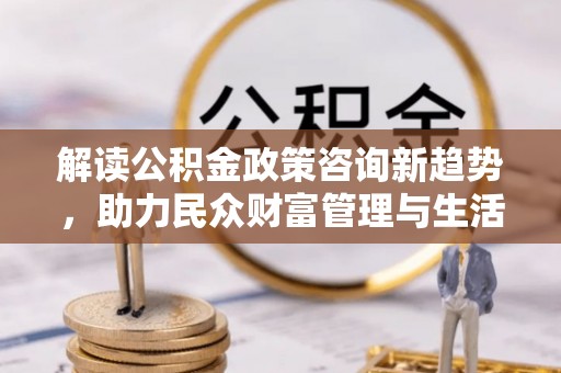 广丰解读公积金政策咨询新趋势，助力民众财富管理与生活规划