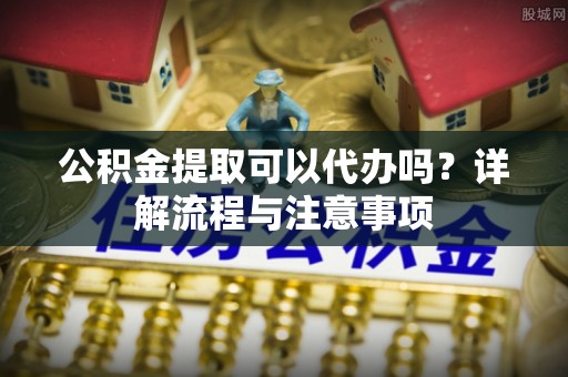 广丰公积金提取可以代办吗？详解流程与注意事项