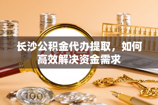 广丰长沙公积金代办提取，如何高效解决资金需求