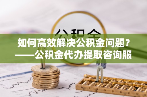 广丰如何高效解决公积金问题？——公积金代办提取咨询服务指南