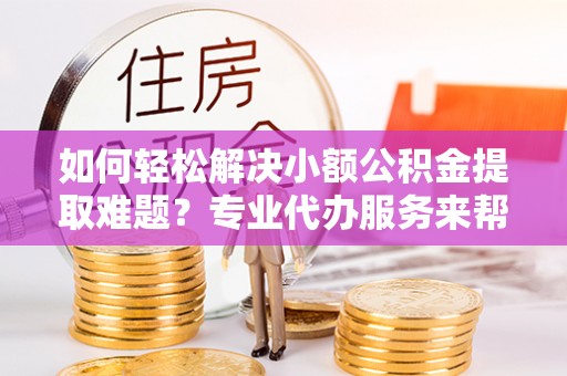 广丰如何轻松解决小额公积金提取难题？专业代办服务来帮忙