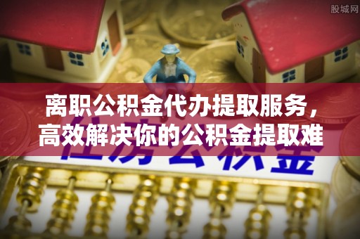 广丰离职公积金代办提取服务，高效解决你的公积金提取难题