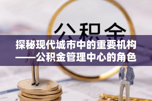 广丰探秘现代城市中的重要机构——公积金管理中心的角色与使命