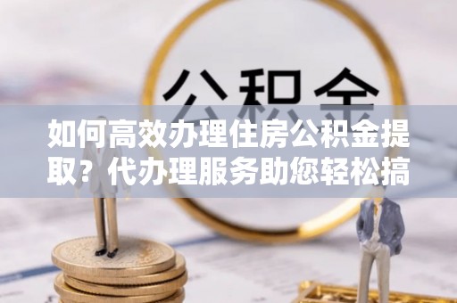 广丰如何高效办理住房公积金提取？代办理服务助您轻松搞定