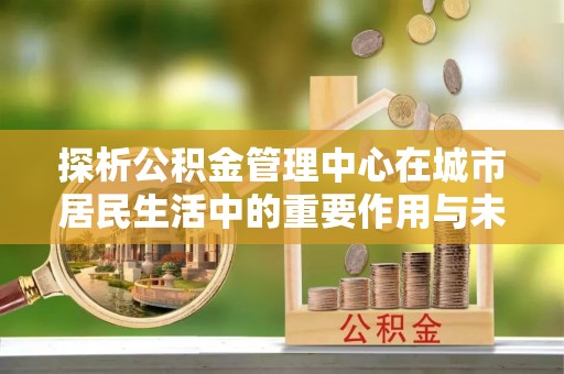 广丰探析公积金管理中心在城市居民生活中的重要作用与未来发展趋势