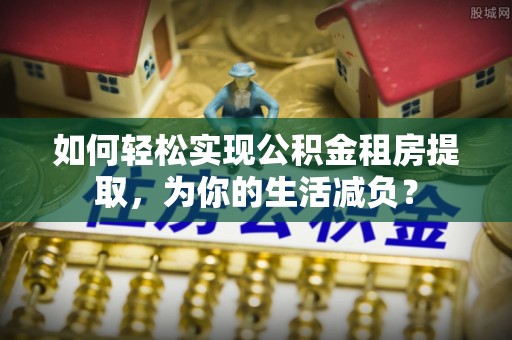 广丰如何轻松实现公积金租房提取，为你的生活减负？