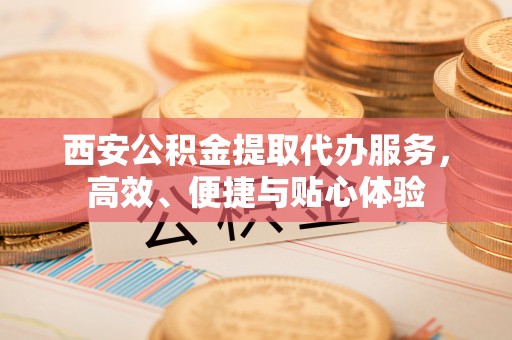 广丰西安公积金提取代办服务，高效、便捷与贴心体验