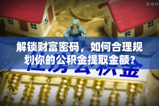 广丰解锁财富密码，如何合理规划你的公积金提取金额？