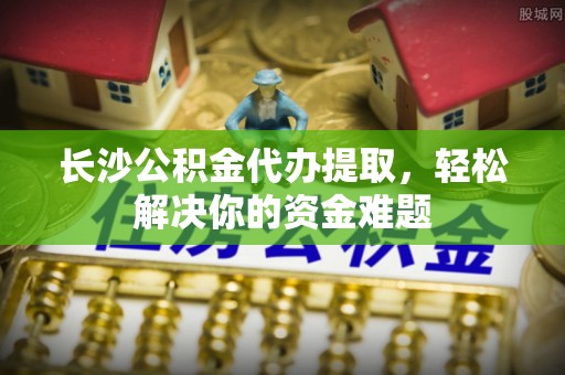 广丰长沙公积金代办提取，轻松解决你的资金难题