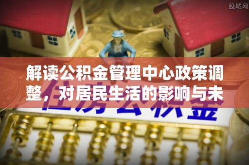 广丰解读公积金管理中心政策调整，对居民生活的影响与未来展望