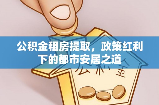 广丰公积金租房提取，政策红利下的都市安居之道