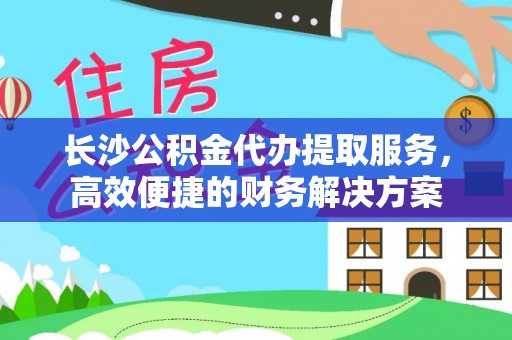 广丰长沙公积金代办提取服务，高效便捷的财务解决方案