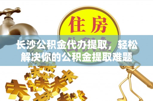 广丰长沙公积金代办提取，轻松解决你的公积金提取难题
