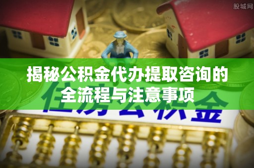 广丰揭秘公积金代办提取咨询的全流程与注意事项