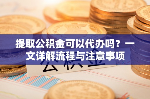 广丰提取公积金可以代办吗？一文详解流程与注意事项