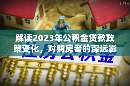 广丰解读2023年公积金贷款政策变化，对购房者的深远影响