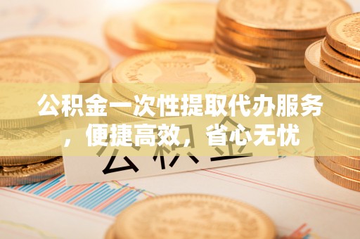 广丰公积金一次性提取代办服务，便捷高效，省心无忧