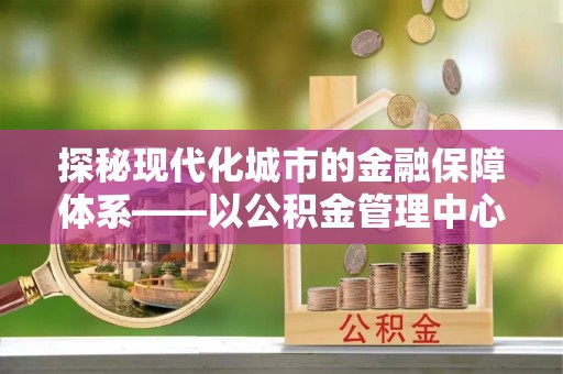 广丰探秘现代化城市的金融保障体系——以公积金管理中心为核心的民生服务