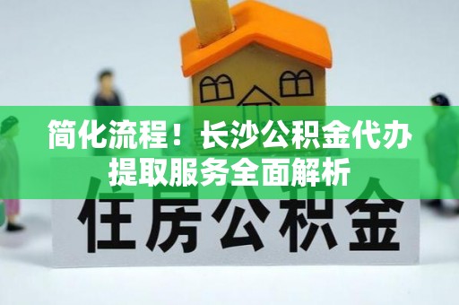 广丰简化流程！长沙公积金代办提取服务全面解析