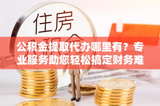 广丰公积金提取代办哪里有？专业服务助您轻松搞定财务难题