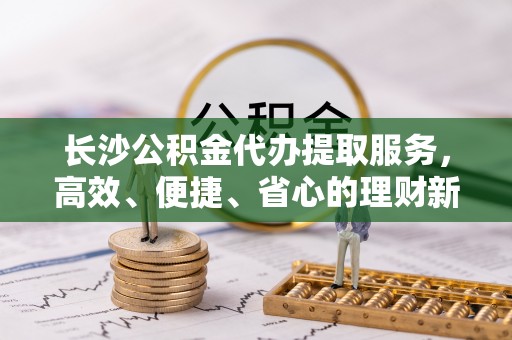 广丰长沙公积金代办提取服务，高效、便捷、省心的理财新选择