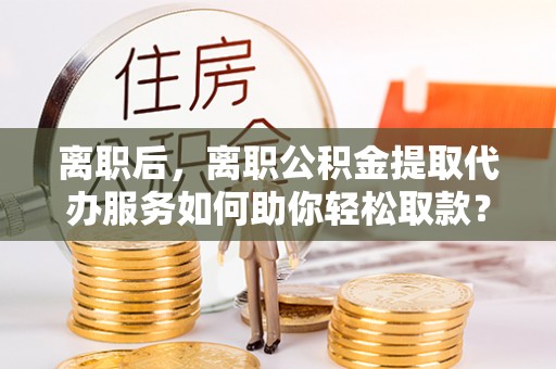 广丰离职后，离职公积金提取代办服务如何助你轻松取款？