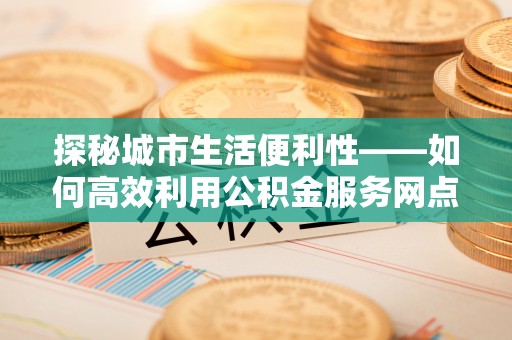 广丰探秘城市生活便利性——如何高效利用公积金服务网点查询工具