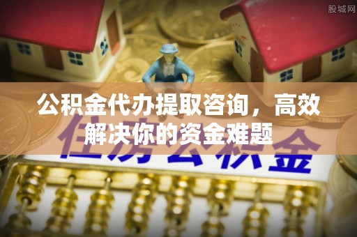 广丰公积金代办提取咨询，高效解决你的资金难题