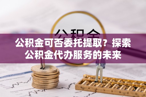广丰公积金可否委托提取？探索公积金代办服务的未来